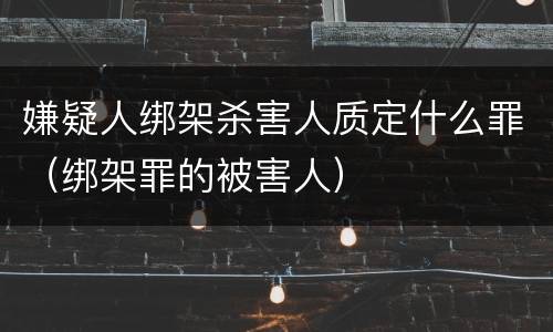 嫌疑人绑架杀害人质定什么罪（绑架罪的被害人）