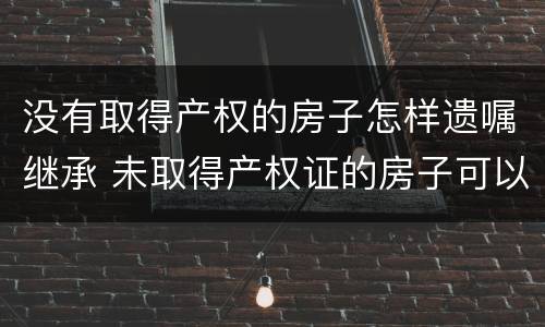 没有取得产权的房子怎样遗嘱继承 未取得产权证的房子可以遗嘱继承吗
