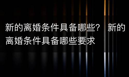 新的离婚条件具备哪些？ 新的离婚条件具备哪些要求