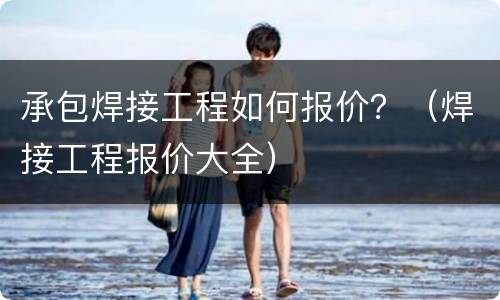 承包焊接工程如何报价？（焊接工程报价大全）