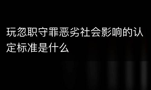 玩忽职守罪恶劣社会影响的认定标准是什么