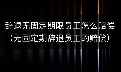 辞退无固定期限员工怎么赔偿（无固定期辞退员工的赔偿）