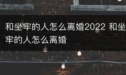 和坐牢的人怎么离婚2022 和坐牢的人怎么离婚