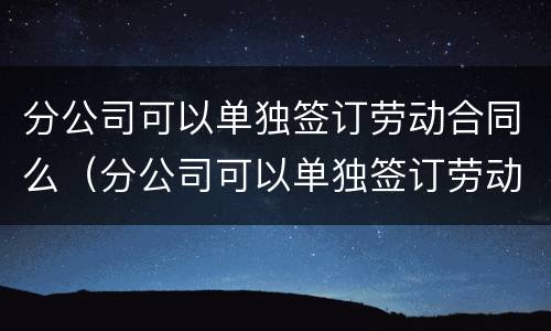 分公司可以单独签订劳动合同么（分公司可以单独签订劳动合同么吗）