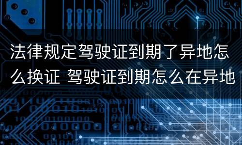 法律规定驾驶证到期了异地怎么换证 驾驶证到期怎么在异地换证