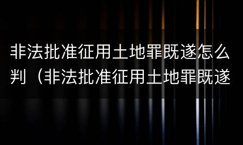 非法批准征用土地罪既遂怎么判（非法批准征用土地罪既遂怎么判定）