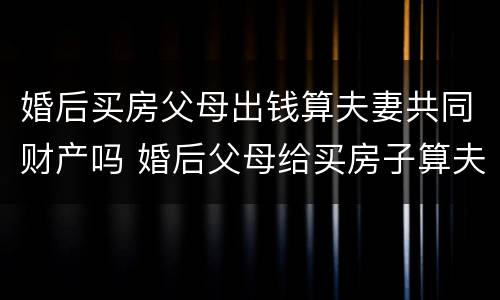 婚后买房父母出钱算夫妻共同财产吗 婚后父母给买房子算夫妻共同财产吗