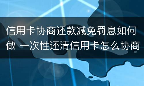 信用卡协商还款减免罚息如何做 一次性还清信用卡怎么协商减免