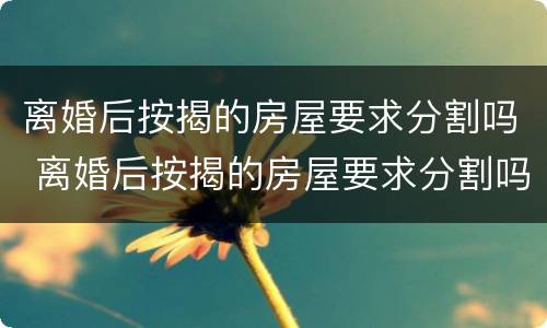 离婚后按揭的房屋要求分割吗 离婚后按揭的房屋要求分割吗合法吗