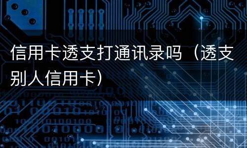 信用卡透支打通讯录吗（透支别人信用卡）