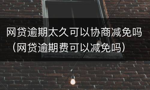 网贷逾期太久可以协商减免吗（网贷逾期费可以减免吗）