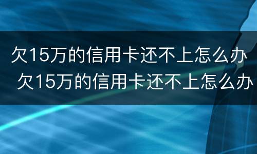 欠15万的信用卡还不上怎么办 欠15万的信用卡还不上怎么办呢