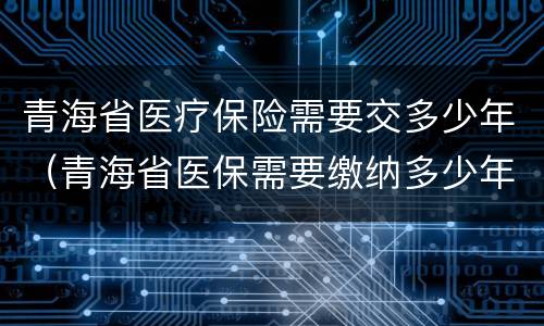 青海省医疗保险需要交多少年（青海省医保需要缴纳多少年）