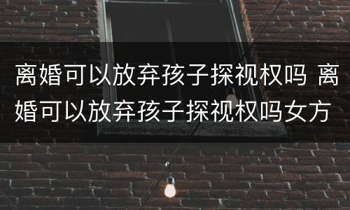 离婚可以放弃孩子探视权吗 离婚可以放弃孩子探视权吗女方