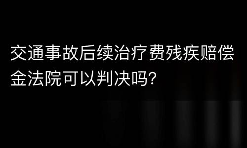 交通事故后续治疗费残疾赔偿金法院可以判决吗？