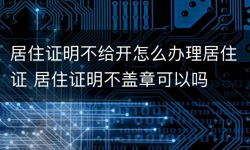 居住证明不给开怎么办理居住证 居住证明不盖章可以吗