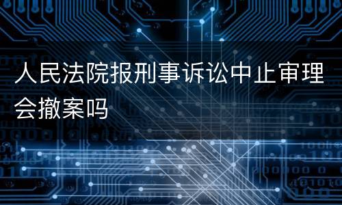 人民法院报刑事诉讼中止审理会撤案吗
