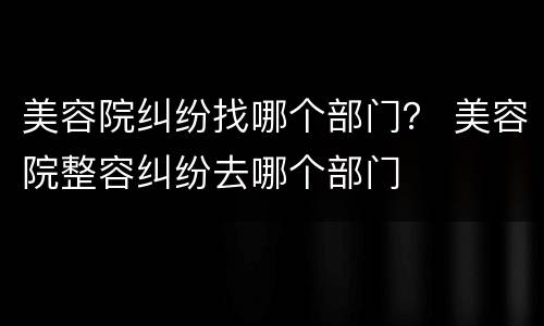 美容院纠纷找哪个部门？ 美容院整容纠纷去哪个部门