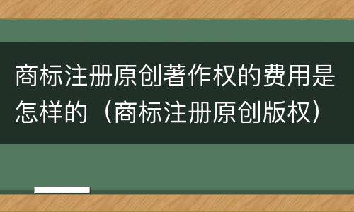 商标注册原创著作权的费用是怎样的（商标注册原创版权）