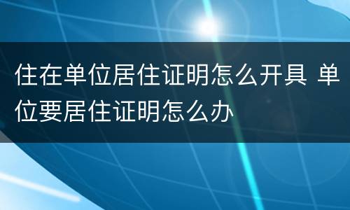 住在单位居住证明怎么开具 单位要居住证明怎么办