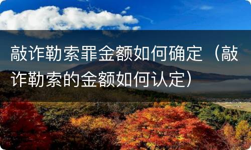 敲诈勒索罪金额如何确定（敲诈勒索的金额如何认定）