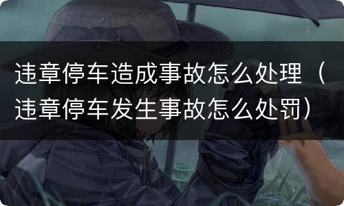 违章停车造成事故怎么处理（违章停车发生事故怎么处罚）
