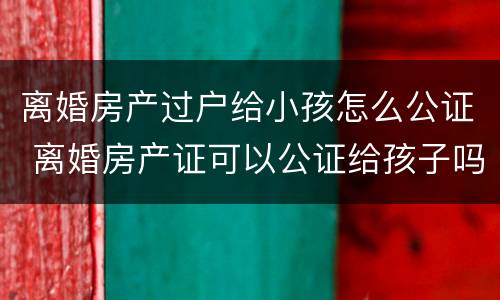 离婚房产过户给小孩怎么公证 离婚房产证可以公证给孩子吗?