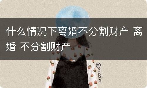 什么情况下离婚不分割财产 离婚 不分割财产