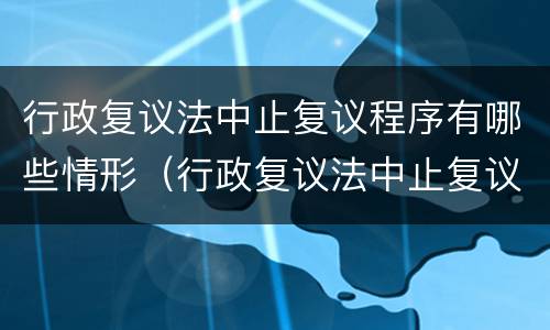 行政复议法中止复议程序有哪些情形（行政复议法中止复议程序有哪些情形呢）