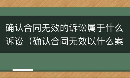 确认合同无效的诉讼属于什么诉讼（确认合同无效以什么案由起诉）