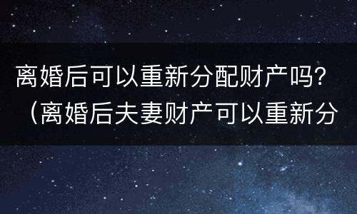 离婚后可以重新分配财产吗？（离婚后夫妻财产可以重新分配吗）