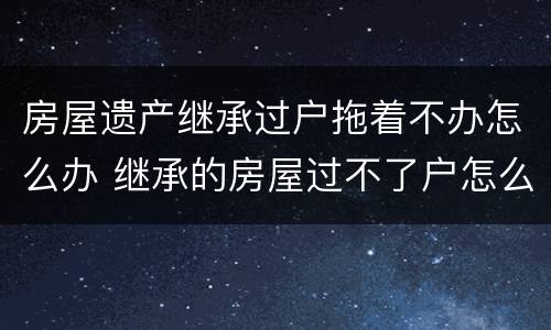 房屋遗产继承过户拖着不办怎么办 继承的房屋过不了户怎么办