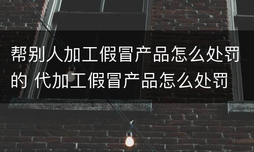 帮别人加工假冒产品怎么处罚的 代加工假冒产品怎么处罚