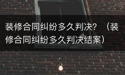 装修合同纠纷多久判决？（装修合同纠纷多久判决结案）