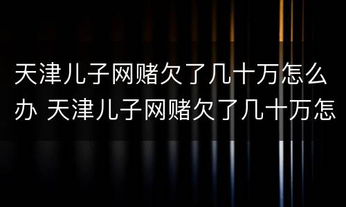 天津儿子网赌欠了几十万怎么办 天津儿子网赌欠了几十万怎么办呀