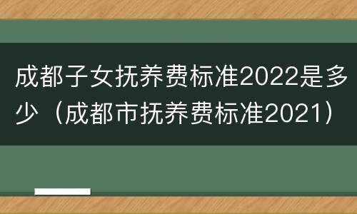 成都子女抚养费标准2022是多少（成都市抚养费标准2021）