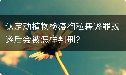 认定动植物检疫徇私舞弊罪既遂后会被怎样判刑？