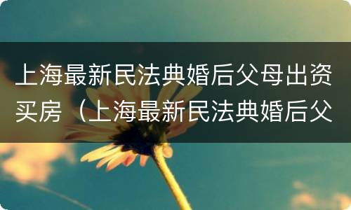 上海最新民法典婚后父母出资买房（上海最新民法典婚后父母出资买房的规定）
