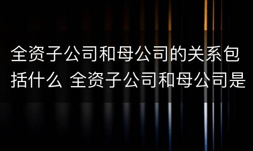 全资子公司和母公司的关系包括什么 全资子公司和母公司是关联企业吗
