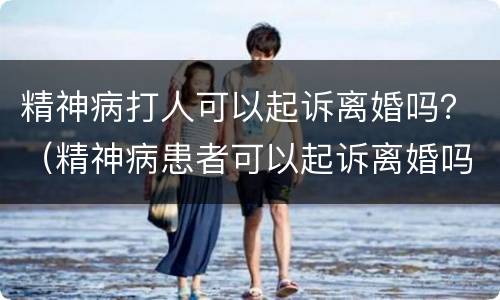 精神病打人可以起诉离婚吗？（精神病患者可以起诉离婚吗）