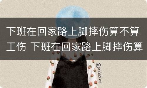 下班在回家路上脚摔伤算不算工伤 下班在回家路上脚摔伤算不算工伤保险