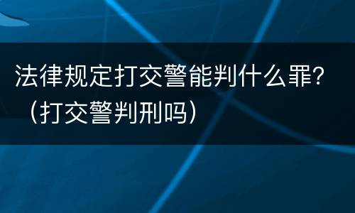 法律规定打交警能判什么罪？（打交警判刑吗）