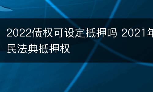 2022债权可设定抵押吗 2021年民法典抵押权