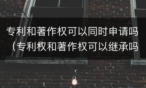 专利和著作权可以同时申请吗（专利权和著作权可以继承吗）