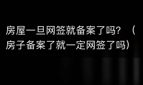房屋一旦网签就备案了吗？（房子备案了就一定网签了吗）