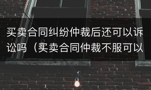 买卖合同纠纷仲裁后还可以诉讼吗（买卖合同仲裁不服可以上诉吗）
