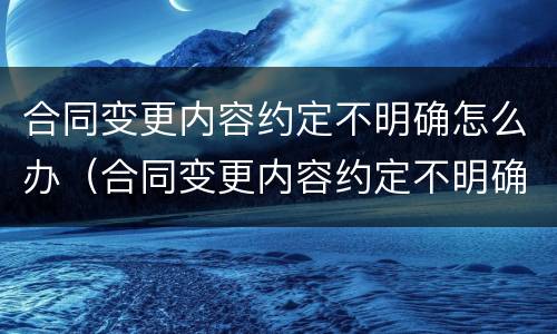 合同变更内容约定不明确怎么办（合同变更内容约定不明确,推定为未变更）