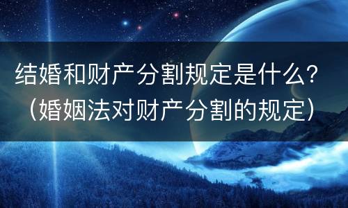 结婚和财产分割规定是什么？（婚姻法对财产分割的规定）