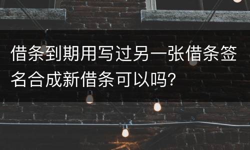 借条到期用写过另一张借条签名合成新借条可以吗？
