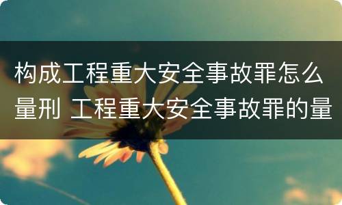 构成工程重大安全事故罪怎么量刑 工程重大安全事故罪的量刑标准